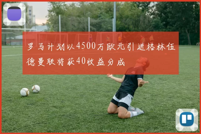 罗马计划以4500万欧元引进格林伍德曼联将获40收益分成