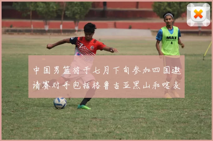 中国男篮将于七月下旬参加四国邀请赛对手包括格鲁吉亚黑山和喀麦隆