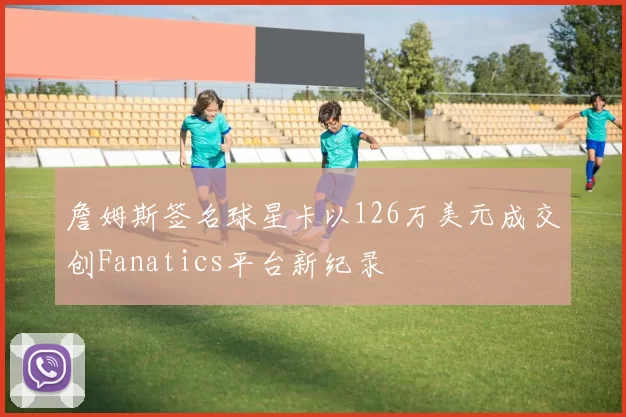 詹姆斯签名球星卡以126万美元成交创Fanatics平台新纪录