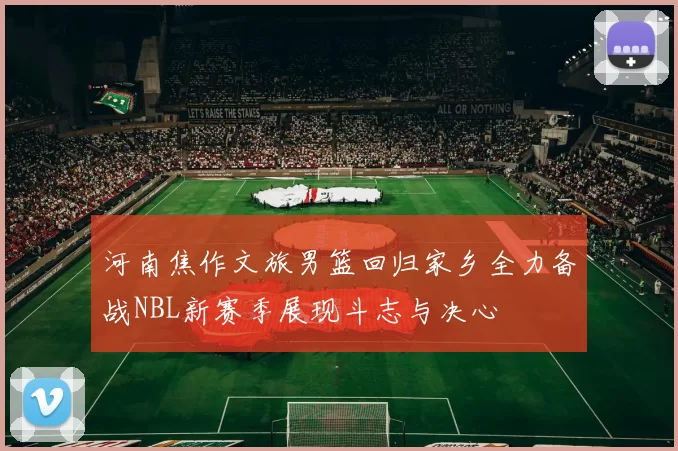 河南焦作文旅男篮回归家乡全力备战NBL新赛季展现斗志与决心