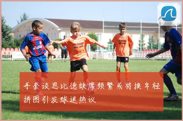 手套谈恩比德缺席频繁或将换年轻拼图引发球迷热议