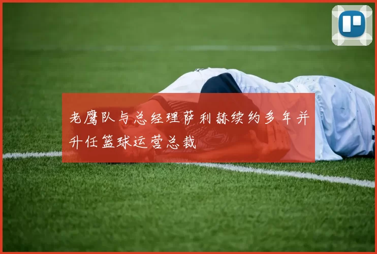 老鹰队与总经理萨利赫续约多年并升任篮球运营总裁