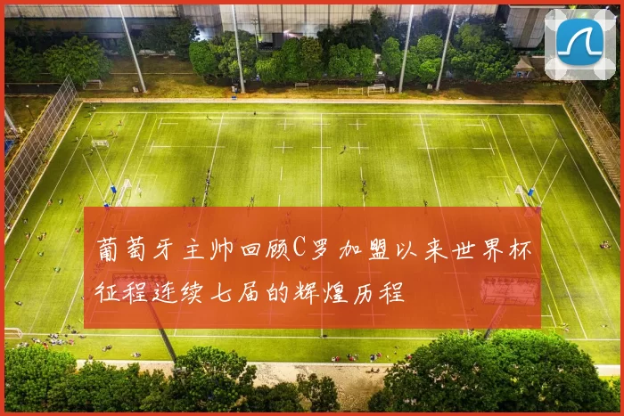葡萄牙主帅回顾C罗加盟以来世界杯征程连续七届的辉煌历程