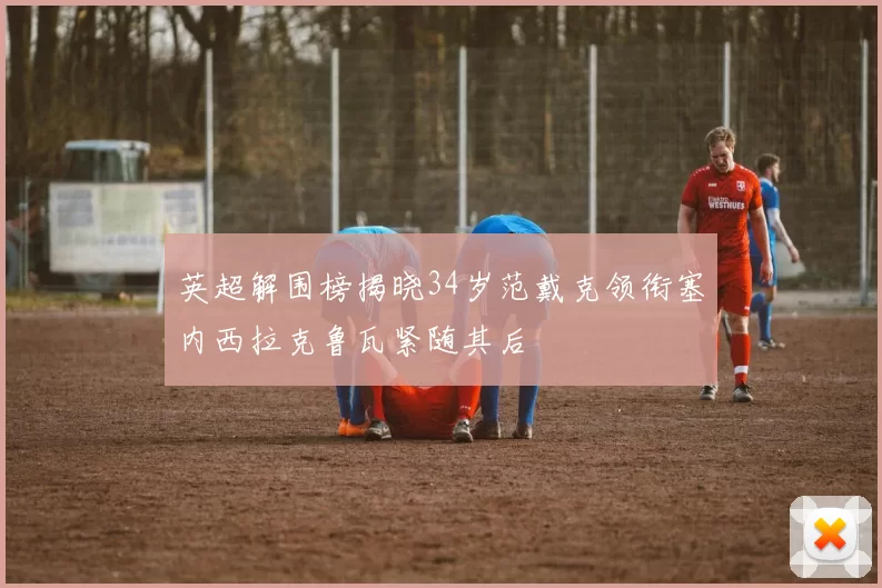 英超解围榜揭晓34岁范戴克领衔塞内西拉克鲁瓦紧随其后