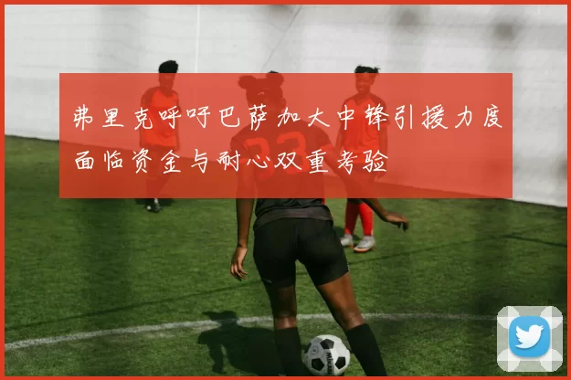弗里克呼吁巴萨加大中锋引援力度面临资金与耐心双重考验