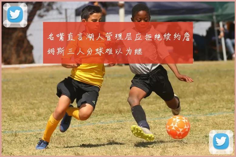 名嘴直言湖人管理层应拒绝续约詹姆斯三人分球难以为继